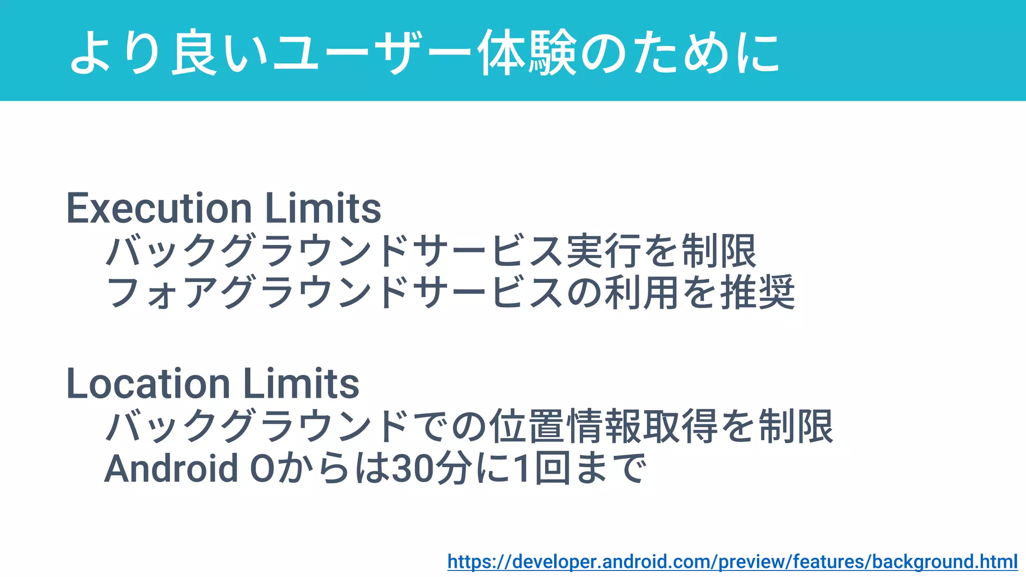 より良いユーザー体験のために
Execution Limits
バックグラウンドサービス実行を制限
フォアグラウンドサービスの利用を推奨
Location Limits
バックグラウンドでの位置情報取得を制限
Android Oからは30分に1回まで
https://developer.android.com/preview/features/background.html
 