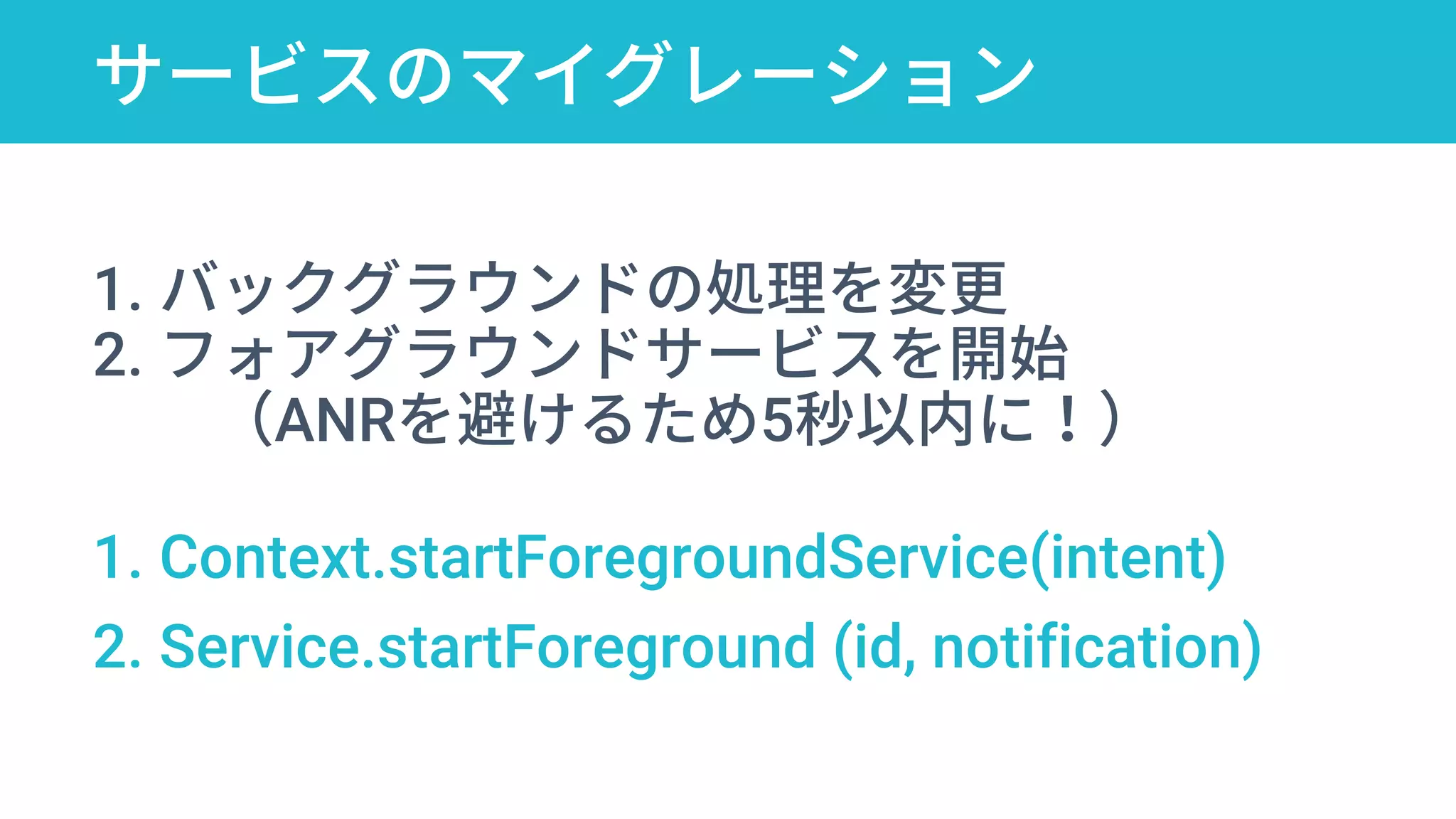 サービスのマイグレーション
startForegroundService
1. バックグラウンドの処理を変更
2. フォアグラウンドサービスを開始
（ANRを避けるため5秒以内に！）
1. Context.startForegroundService(intent)
2. Service.startForeground (id, notification)
 
