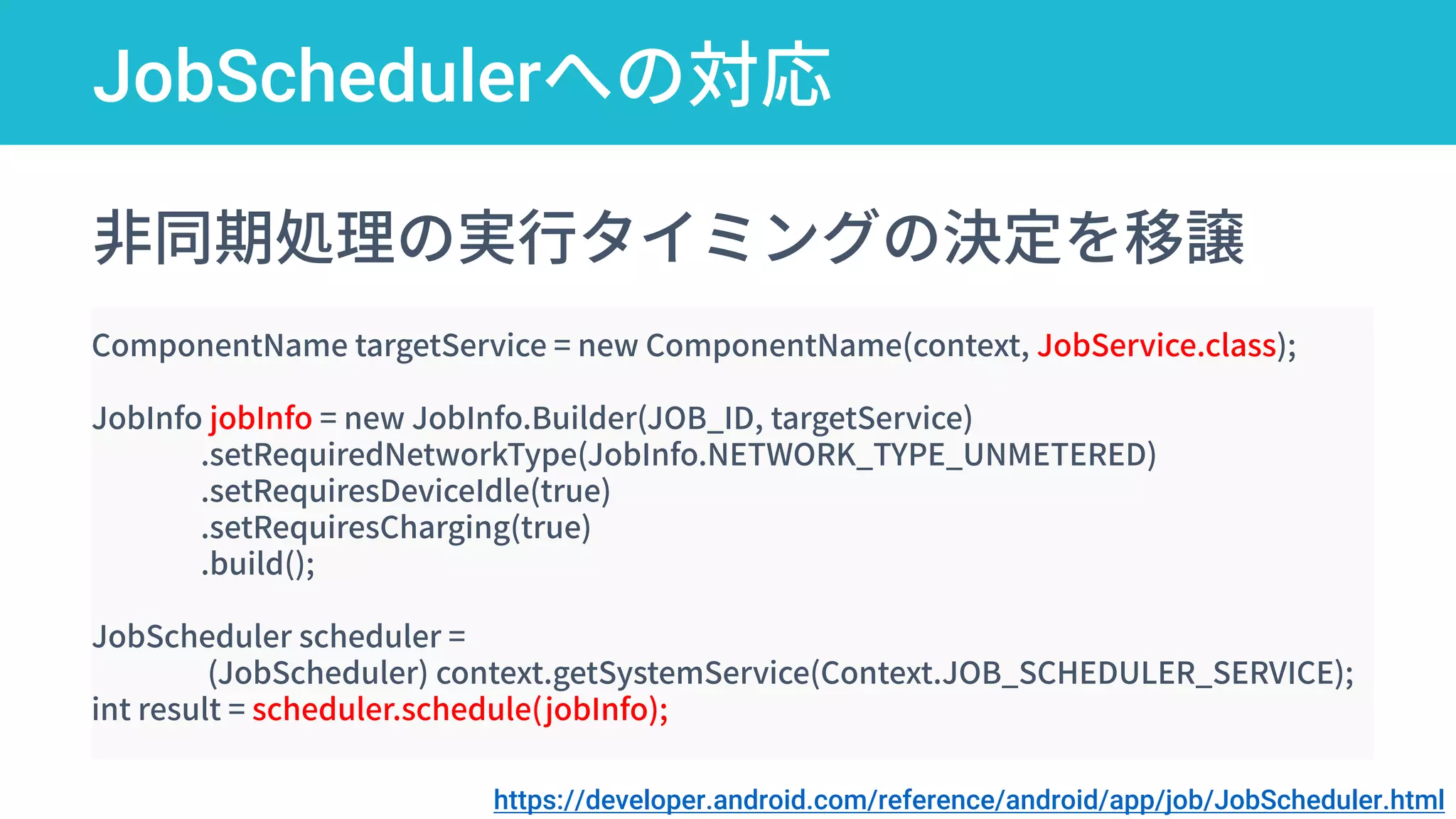 JobSchedulerへの対応
startForegroundService
非同期処理の実行タイミングの決定を移譲
ComponentName targetService = new ComponentName(context, JobService.class);
JobInfo jobInfo = new JobInfo.Builder(JOB_ID, targetService)
.setRequiredNetworkType(JobInfo.NETWORK_TYPE_UNMETERED)
.setRequiresDeviceIdle(true)
.setRequiresCharging(true)
.build();
JobScheduler scheduler =
(JobScheduler) context.getSystemService(Context.JOB_SCHEDULER_SERVICE);
int result = scheduler.schedule(jobInfo);
https://developer.android.com/reference/android/app/job/JobScheduler.html
 
