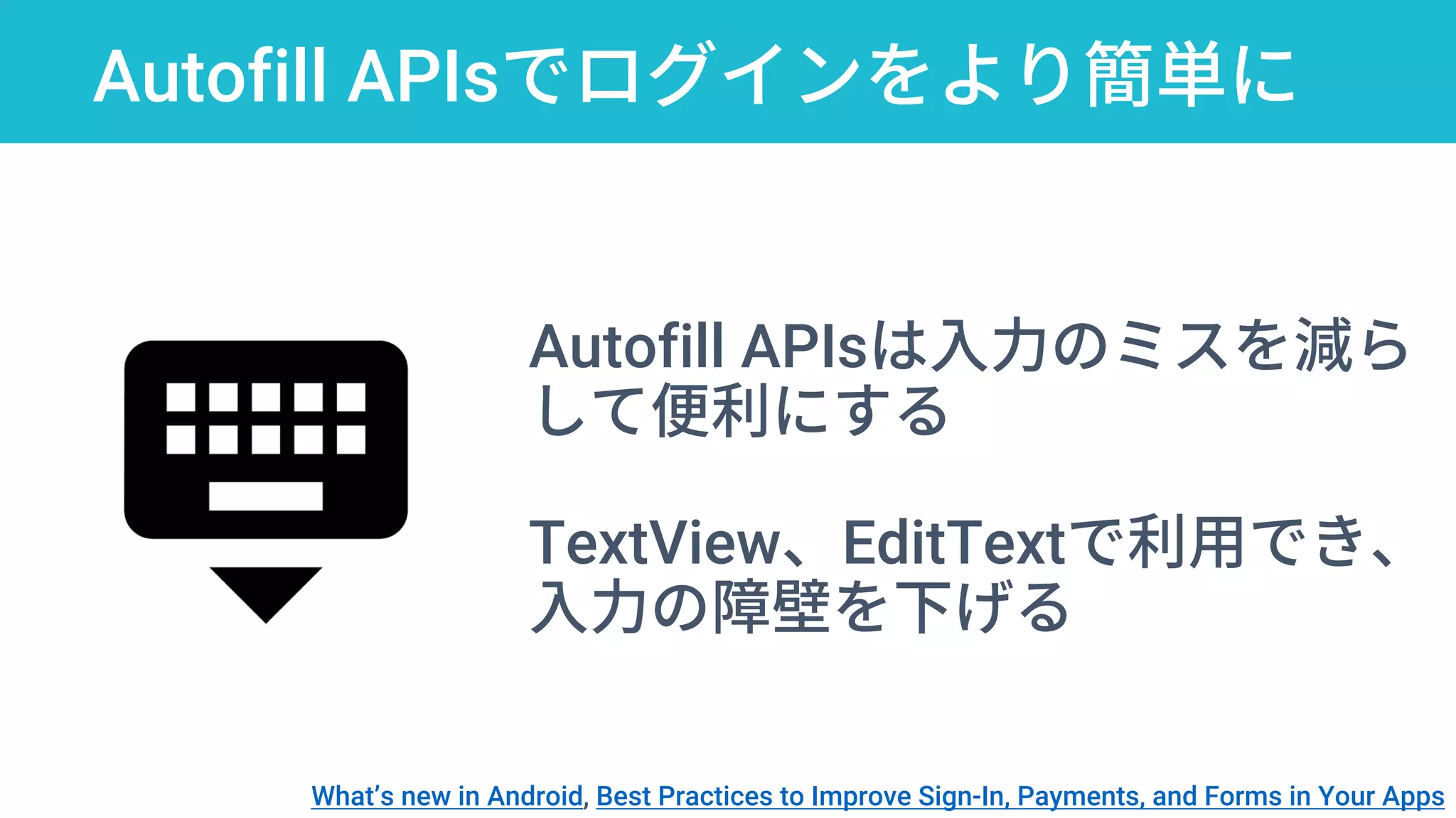 Autofill APIsでログインをより簡単に
Autofill APIsは入力のミスを減ら
して便利にする
TextView、EditTextで利用でき、
入力の障壁を下げる
What’s new in Android, Best Practices to Improve Sign-In, Payments, and Forms in Your Apps
 