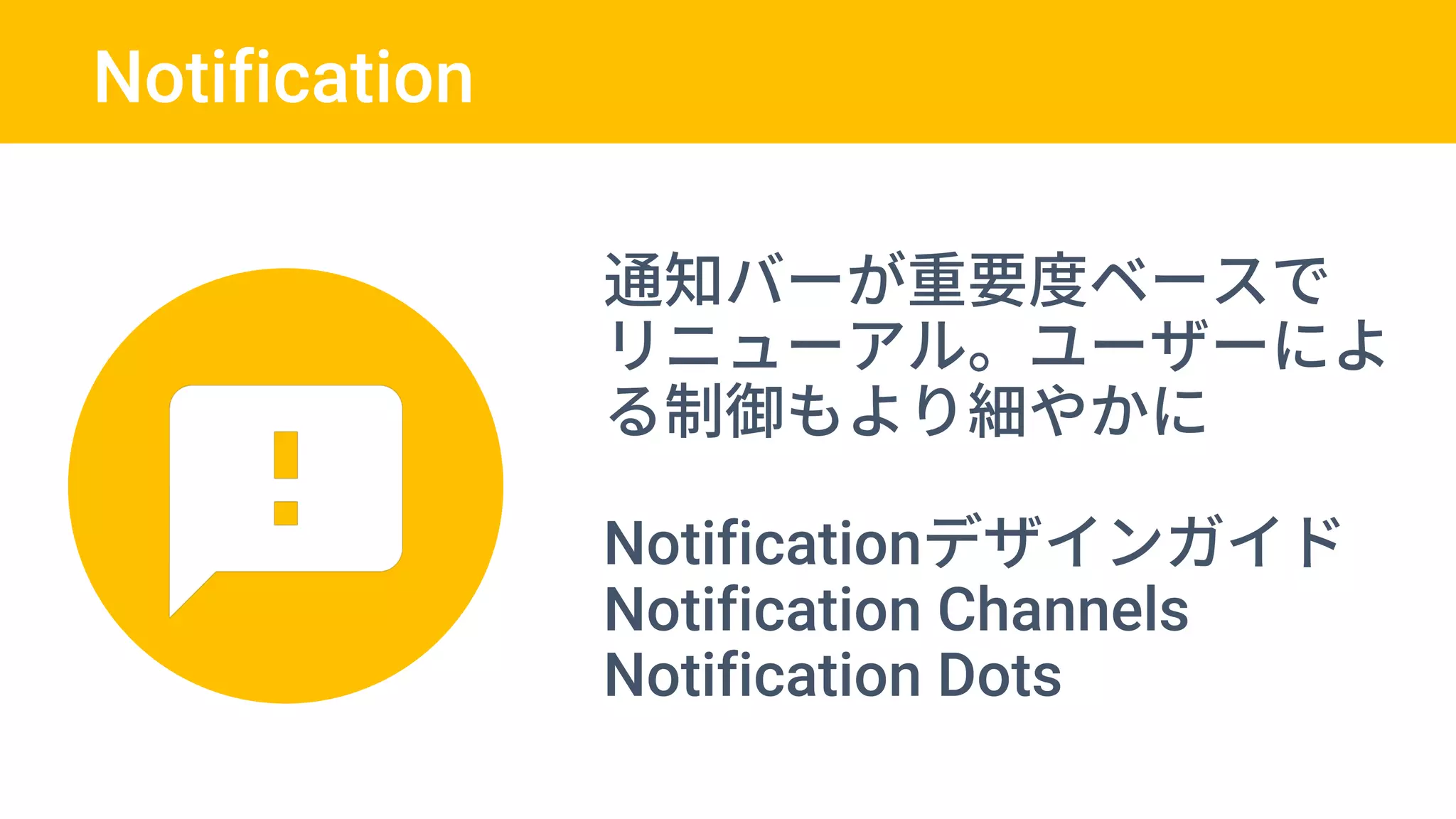 Notification
通知バーが重要度ベースで
リニューアル。ユーザーによ
る制御もより細やかに
Notificationデザインガイド
Notification Channels
Notification Dots
 