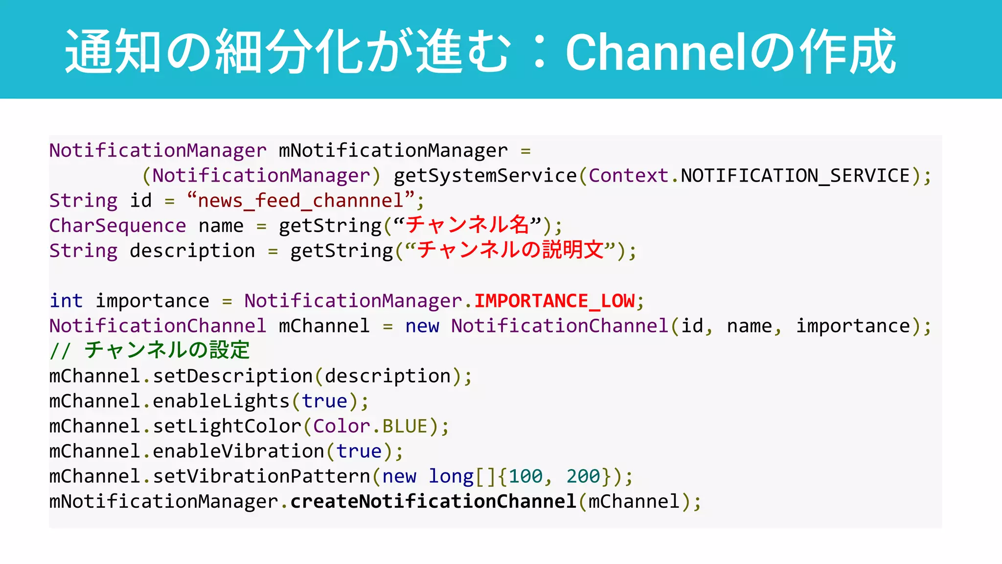 通知の細分化が進む：Channelの作成
NotificationManager mNotificationManager =
(NotificationManager) getSystemService(Context.NOTIFICATION_SERVICE);
String id = “news_feed_channnel”;
CharSequence name = getString(“チャンネル名”);
String description = getString(“チャンネルの説明文”);
int importance = NotificationManager.IMPORTANCE_LOW;
NotificationChannel mChannel = new NotificationChannel(id, name, importance);
// チャンネルの設定
mChannel.setDescription(description);
mChannel.enableLights(true);
mChannel.setLightColor(Color.BLUE);
mChannel.enableVibration(true);
mChannel.setVibrationPattern(new long[]{100, 200});
mNotificationManager.createNotificationChannel(mChannel);
 