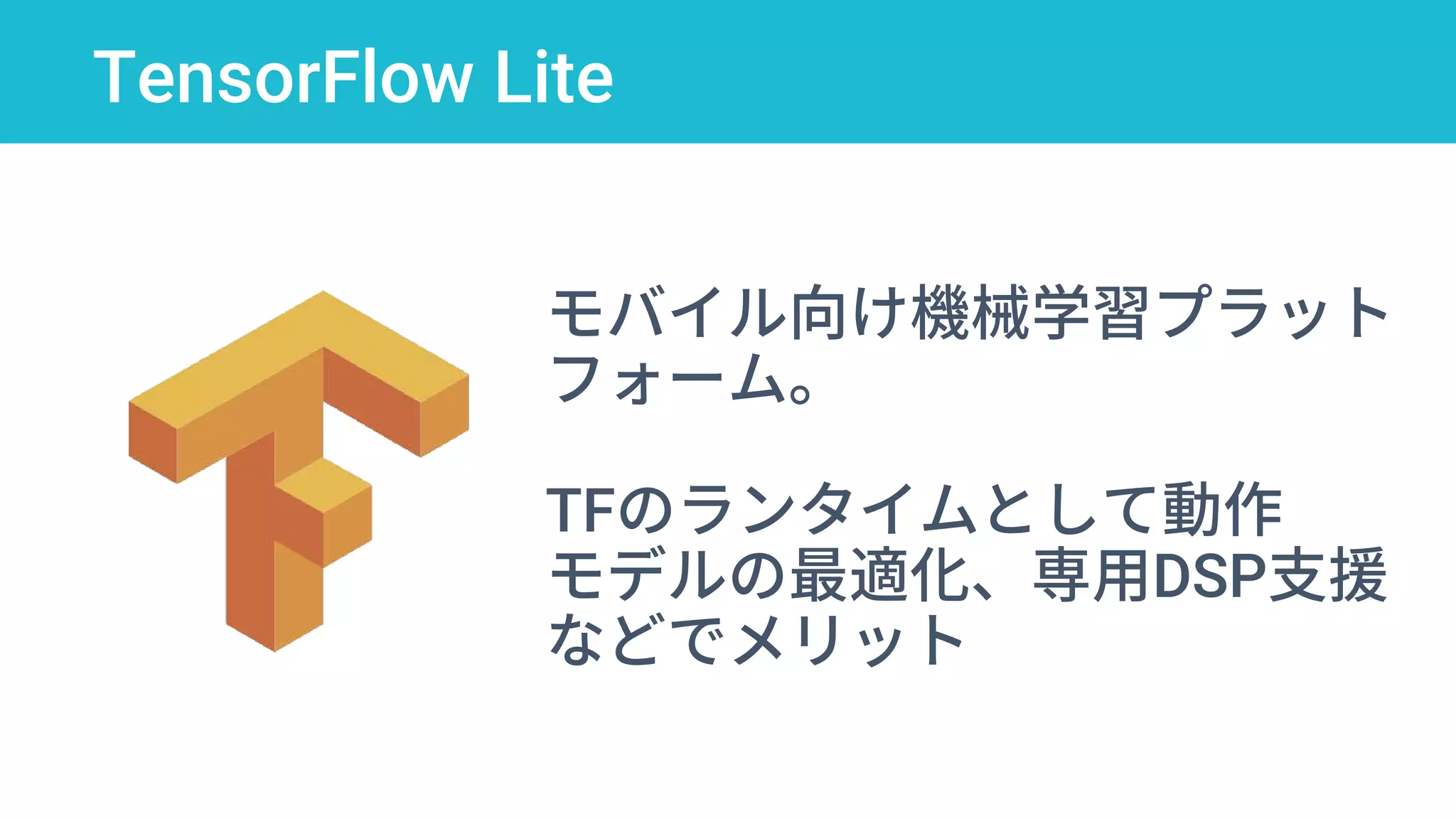 TensorFlow Lite
モバイル向け機械学習プラット
フォーム。
TFのランタイムとして動作
モデルの最適化、専用DSP支援
などでメリット
 
