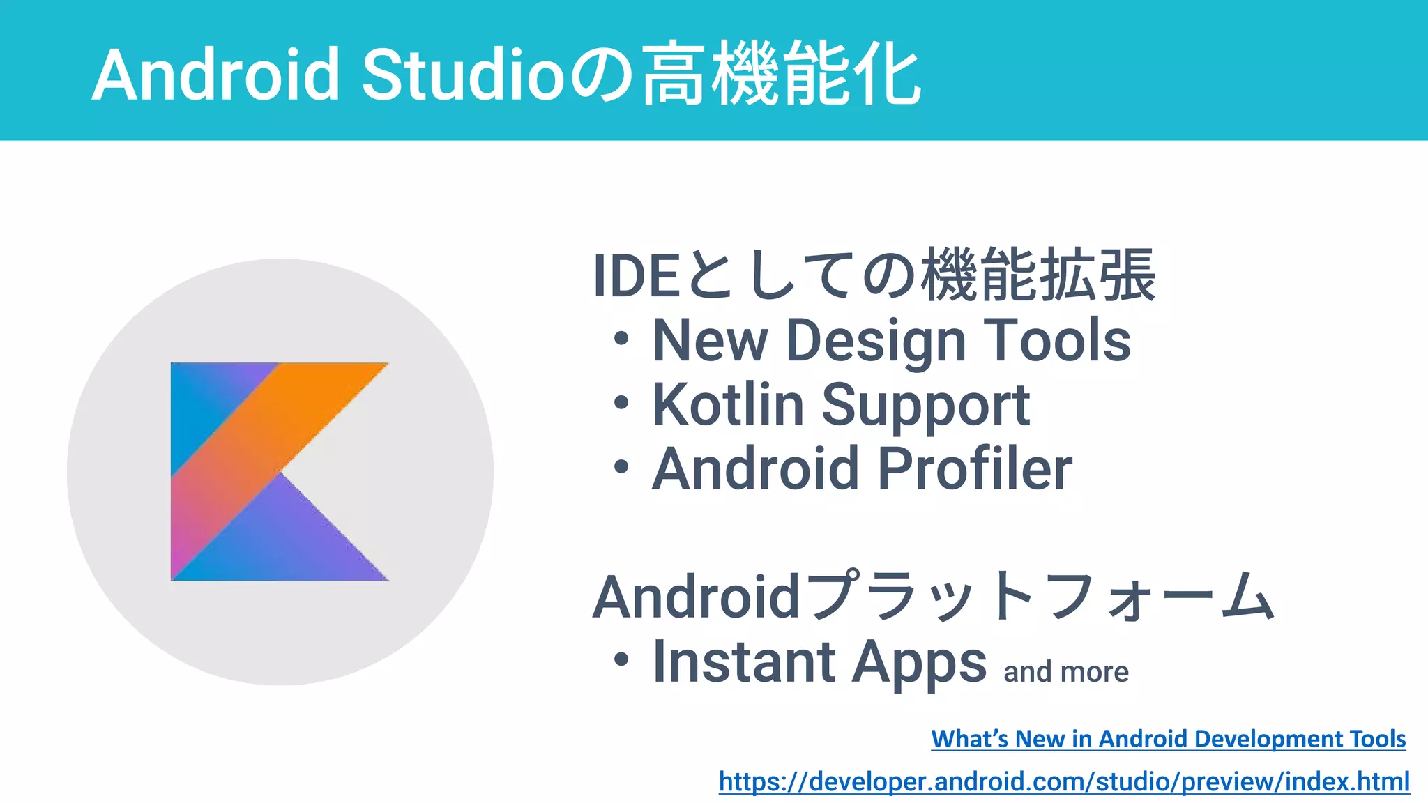 Android Studioの高機能化
IDEとしての機能拡張
・New Design Tools
・Kotlin Support
・Android Profiler
Androidプラットフォーム
・Instant Apps and more
https://developer.android.com/studio/preview/index.html
What’s New in Android Development Tools
 