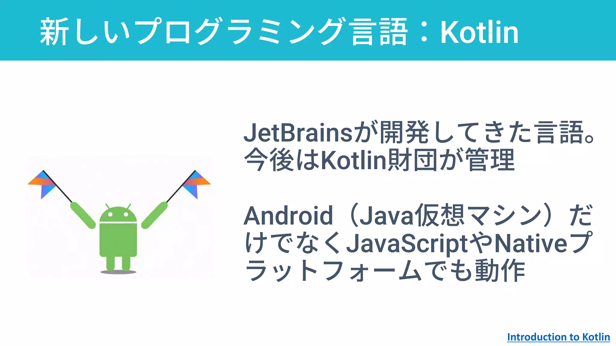 新しいプログラミング言語：Kotlin
JetBrainsが開発してきた言語。
今後はKotlin財団が管理
Android（Java仮想マシン）だ
けでなくJavaScriptやNativeプ
ラットフォームでも動作
Introduction to Kotlin
 