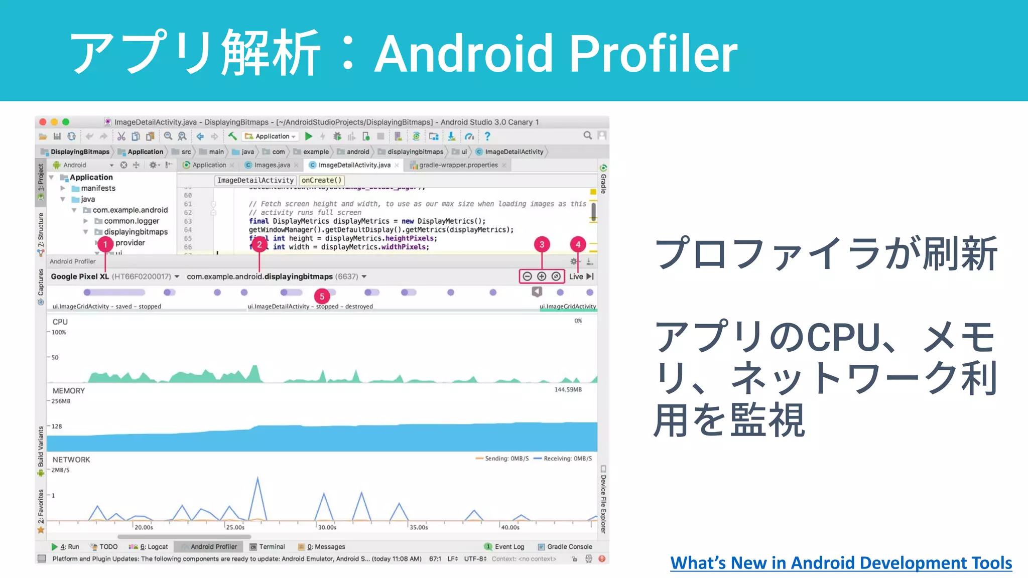 アプリ解析：Android Profiler
プロファイラが刷新
アプリのCPU、メモ
リ、ネットワーク利
用を監視
What’s New in Android Development Tools
 