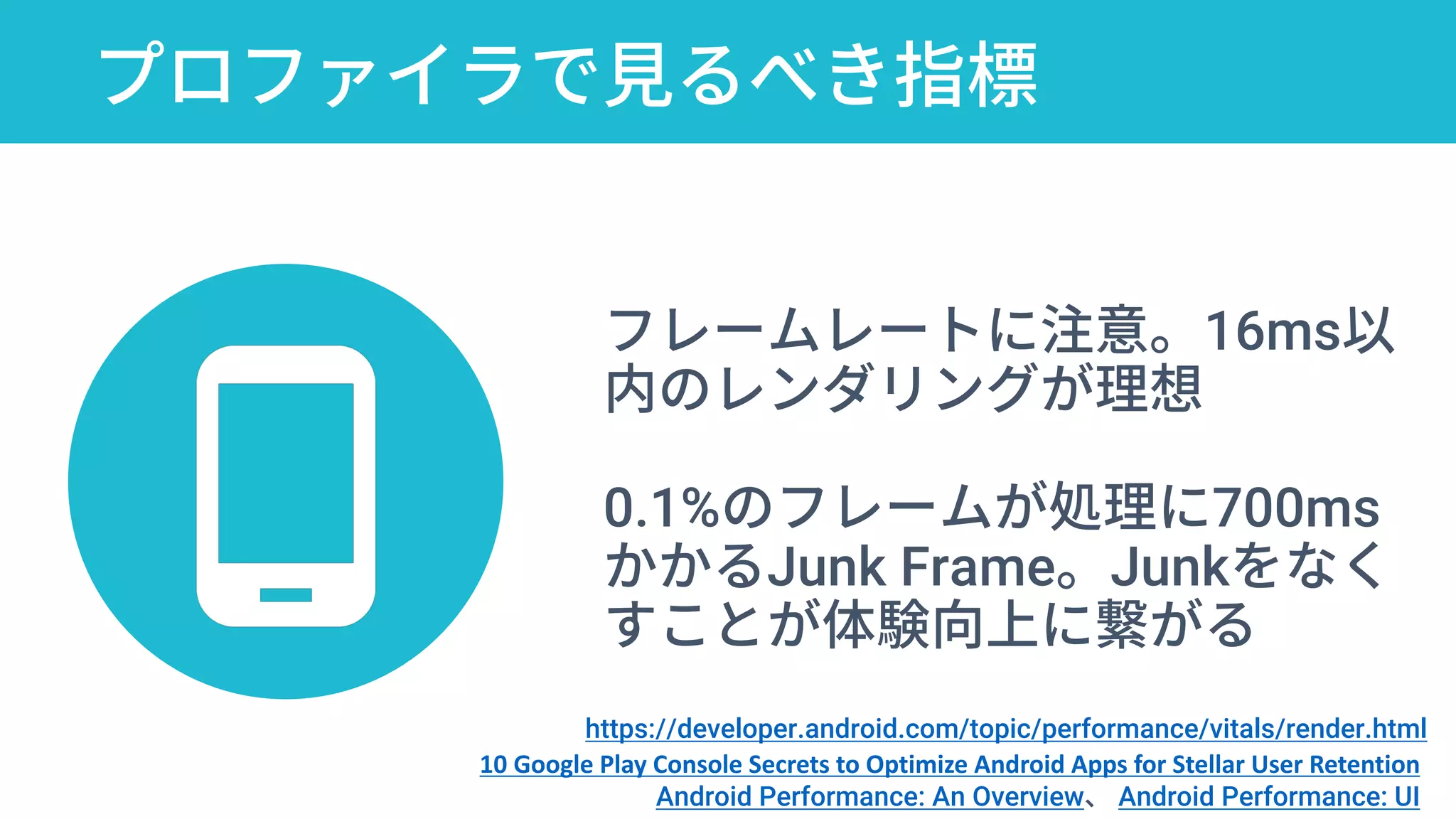 プロファイラで見るべき指標
10 Google Play Console Secrets to Optimize
Android Apps for Stellar User Retention
フレームレートに注意。16ms以
内のレンダリングが理想
0.1%のフレームが処理に700ms
かかるJunk Frame。Junkをなく
すことが体験向上に繋がる
10 Google Play Console Secrets to Optimize Android Apps for Stellar User Retention
Android Performance: An Overview、 Android Performance: UI
https://developer.android.com/topic/performance/vitals/render.html
 