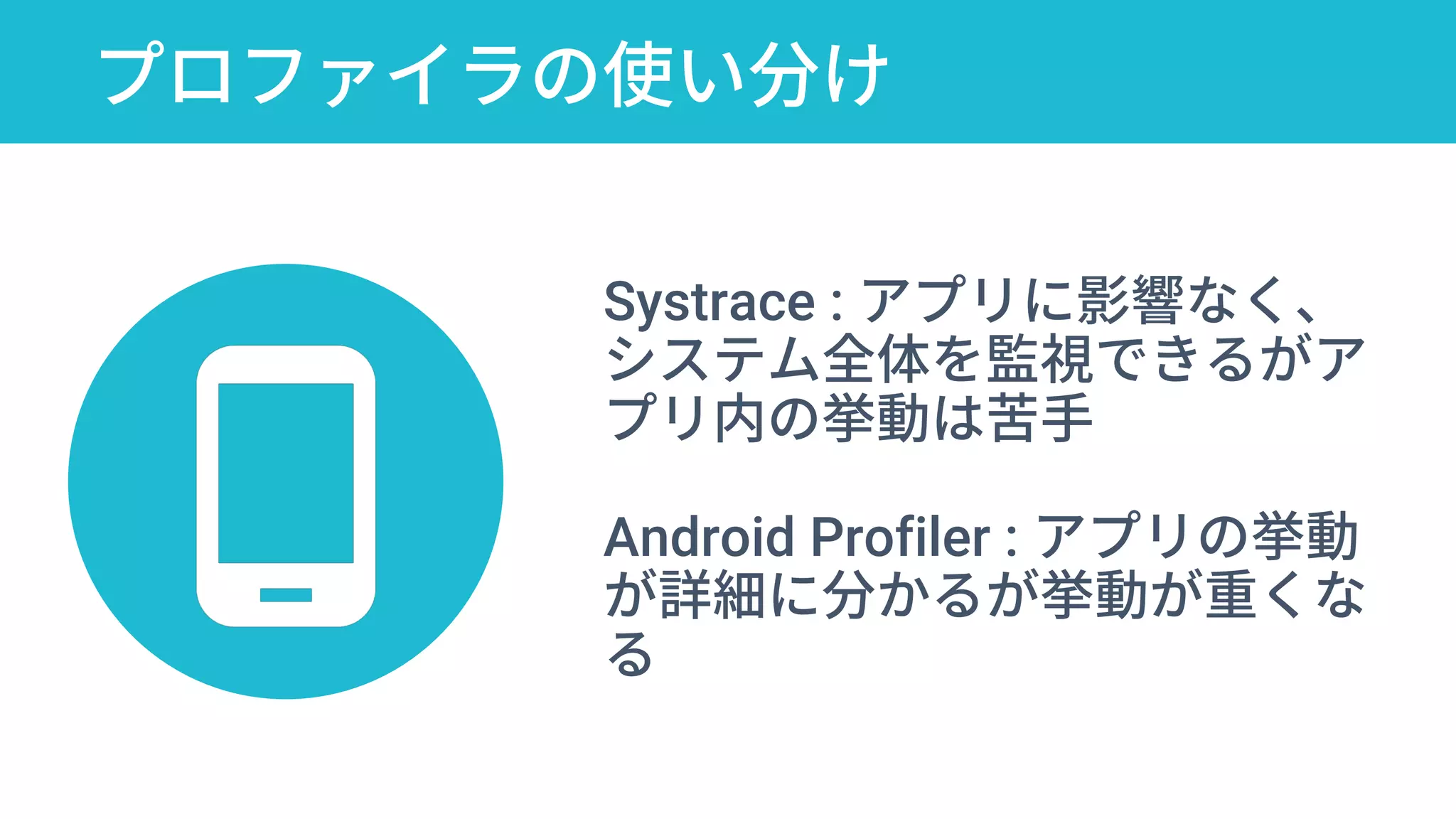 プロファイラの使い分け
10 Google Play Console Secrets to Optimize
Android Apps for Stellar User Retention
Systrace : アプリに影響なく、
システム全体を監視できるがア
プリ内の挙動は苦手
Android Profiler : アプリの挙動
が詳細に分かるが挙動が重くな
る
 