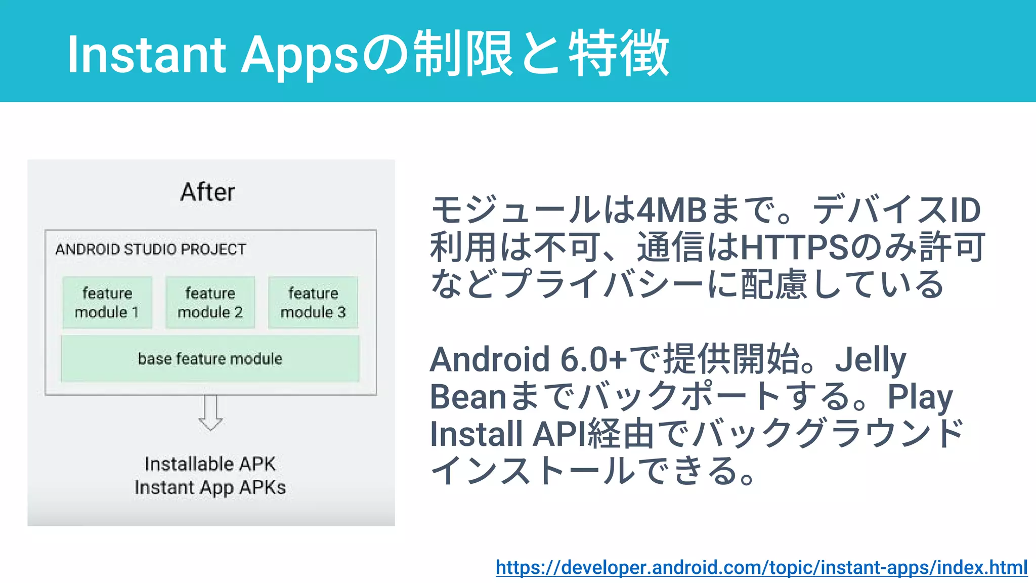 Instant Appsの制限と特徴
https://developer.android.com/topic/instant-apps/index.html
モジュールは4MBまで。デバイスID
利用は不可、通信はHTTPSのみ許可
などプライバシーに配慮している
Android 6.0+で提供開始。Jelly
Beanまでバックポートする。Play
Install API経由でバックグラウンド
インストールできる。
 