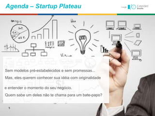 Agenda – Startup Plateau
Sem modelos pré-estabelecidos e sem promessas...
Mas, eles querem conhecer sua idéia com originalidade
e entender o momento do seu negócio.
Quem sabe um deles não te chama para um bate-papo?
 