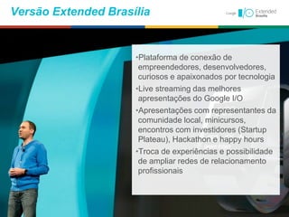•Plataforma de conexão de
empreendedores, desenvolvedores,
curiosos e apaixonados por tecnologia
•Live streaming das melhores
apresentações do Google I/O
•Apresentações com representantes da
comunidade local, minicursos,
encontros com investidores (Startup
Plateau), Hackathon e happy hours
•Troca de experiências e possibilidade
de ampliar redes de relacionamento
profissionais
Versão Extended Brasília
 