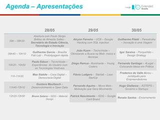 28/05 29/05 30/05
09h – 09h30
Abertura com Paulo Sérgio
Brêtas de Almeida Salles -
Secretário de Estado Ciência,
Tecnologia e Inovação
Alcyon Ferreira – UCB – Google
Hacking com SQL Injection
Guilherme Piletti – Perestroika
– Inovação é uma Viagem
09h40 – 10h10
Guilherme Garcia – Brasília
Fab Lab - Prototipagem rápida
João Kzam – TecnoVeste –
Otimizando a Busca na Web: meios e
técnicas
Igor Saraiva – PorqueNão –
Design Strategy
10h20 - 10h50
Paulo Edson – TecnoVeste –
Experiências do Usuário com
as Tecnologias Vestíveis
Diego Remus– Illuminante – Young
Coders
Fernando Santiago – 4Legal –
Colocando Ideias em Prática
11h-11h30
Max Stabile – Casa Digital –
Democracia Digital
Flávio Ludgero - Startaê – Lean
StartUp
Frederico do Valle Abreu –
Juridiquês para
Empreendedores
11h40-12h10
Gustavo Maultasch –
Desenvolvimento e Open Data
Fernando Aquino – Mova Mais -
Motivação que Gera Movimento
Hugo Giallanza – ASTEPS –
Governo x Startups
12h20-12h50 Bruno Solano – GDG – Material
Design
Patrick Nascimento – GDG – Google
Card Board
Renato Santos - Encerramento
Agenda – Apresentações
 
