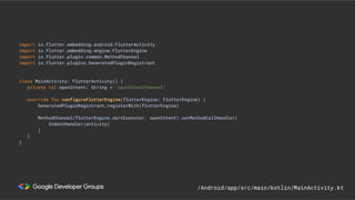import io.flutter.embedding.android.FlutterActivity
import io.flutter.embedding.engine.FlutterEngine
import io.flutter.plugin.common.MethodChannel
import io.flutter.plugins.GeneratedPluginRegistrant
class MainActivity: FlutterActivity() {
private val openIntent: String = "openIntentChannel"
override fun configureFlutterEngine(flutterEngine: FlutterEngine) {
GeneratedPluginRegistrant.registerWith(flutterEngine)
MethodChannel(flutterEngine.dartExecutor, openIntent).setMethodCallHandler(
IndentHandler(activity)
)
}
}
/Android/app/src/main/kotlin/MainActivity.kt
 