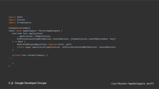 import UIKit
import Flutter
import FirebaseCore
@UIApplicationMain
@objc class AppDelegate: FlutterAppDelegate {
override func application(
_ application: UIApplication,
didFinishLaunchingWithOptions launchOptions: [UIApplication.LaunchOptionsKey: Any]?
) -> Bool {
GeneratedPluginRegistrant.register(with: self)
return super.application(application, didFinishLaunchingWithOptions: launchOptions)
}
private func setupFirebase() {
...
}
}
/ios/Runner/AppDelegate.swift
 
