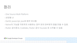 - One Source Multi Platform
- 선언형 UI
- Dart는 Javascript, Java와 매우 유사함.
- Native의 기능을 극한까지 사용하는 경우 외의 대부분의 앱을 만들 수 있음.
- Flutter 공식문서, Codelabs, Flutter 공식 Youtube 로 시작할 수 있음.
정리
 