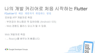Flutter만 배운 개발자가 취업하는 방법
나의 개발 커리어로 처음 시작하는 Flutter
모바일 APP 개발자로 취업
- 부전공이 하나쯤은 꼭 있어야함. (Android / iOS)
- Web 경험도 플러스 요소가 될 수 있음.
Web 개발자로 취업
- … React.js를 배우는게 빠릅니다.
 