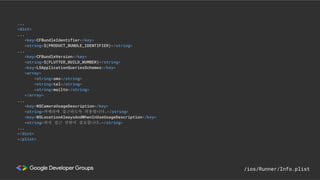 ...
<dict>
...
<key>CFBundleIdentifier</key>
<string>$(PRODUCT_BUNDLE_IDENTIFIER)</string>
...
<key>CFBundleVersion</key>
<string>$(FLUTTER_BUILD_NUMBER)</string>
<key>LSApplicationQueriesSchemes</key>
<array>
<string>sms</string>
<string>tel</string>
<string>mailto</string>
</array>
...
<key>NSCameraUsageDescription</key>
<string>카메라에 접근하도록 허용합니다.</string>
<key>NSLocationAlwaysAndWhenInUseUsageDescription</key>
<string>위치 접근 권한이 필요합니다.</string>
...
</dict>
</plist>
/ios/Runner/Info.plist
 