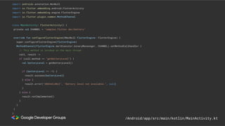 import androidx.annotation.NonNull
import io.flutter.embedding.android.FlutterActivity
import io.flutter.embedding.engine.FlutterEngine
import io.flutter.plugin.common.MethodChannel
class MainActivity: FlutterActivity() {
private val CHANNEL = "samples.flutter.dev/battery"
override fun configureFlutterEngine(@NonNull flutterEngine: FlutterEngine) {
super.configureFlutterEngine(flutterEngine)
MethodChannel(flutterEngine.dartExecutor.binaryMessenger, CHANNEL).setMethodCallHandler {
// This method is invoked on the main thread.
call, result ->
if (call.method == "getBatteryLevel") {
val batteryLevel = getBatteryLevel()
if (batteryLevel != -1) {
result.success(batteryLevel)
} else {
result.error("UNAVAILABLE", "Battery level not available.", null)
}
} else {
result.notImplemented()
}
}
}
}
/Android/app/src/main/kotlin/MainActivity.kt
 