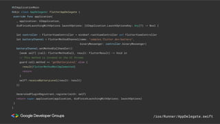 @UIApplicationMain
@objc class AppDelegate: FlutterAppDelegate {
override func application(
_ application: UIApplication,
didFinishLaunchingWithOptions launchOptions: [UIApplication.LaunchOptionsKey: Any]?) -> Bool {
let controller : FlutterViewController = window?.rootViewController as! FlutterViewController
let batteryChannel = FlutterMethodChannel(name: "samples.flutter.dev/battery",
binaryMessenger: controller.binaryMessenger)
batteryChannel.setMethodCallHandler({
[weak self] (call: FlutterMethodCall, result: FlutterResult) -> Void in
// This method is invoked on the UI thread.
guard call.method == "getBatteryLevel" else {
result(FlutterMethodNotImplemented)
return
}
self?.receiveBatteryLevel(result: result)
})
GeneratedPluginRegistrant.register(with: self)
return super.application(application, didFinishLaunchingWithOptions: launchOptions)
}
}
/ios/Runner/AppDelegate.swift
 
