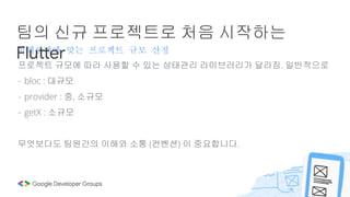 이해관계에 맞는 프로젝트 규모 산정
팀의 신규 프로젝트로 처음 시작하는
Flutter
프로젝트 규모에 따라 사용할 수 있는 상태관리 라이브러리가 달라짐. 일반적으로
- bloc : 대규모
- provider : 중, 소규모
- getX : 소규모
무엇보다도 팀원간의 이해와 소통 (컨벤션) 이 중요합니다.
 
