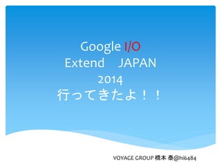 Google I/O
Extend JAPAN
2014
行ってきたよ！！
VOYAGE GROUP 橋本 泰@hi6484
 