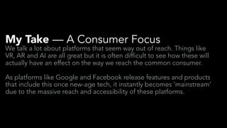 My Take — A Consumer Focus
We talk a lot about platforms that seem way out of reach. Things like
VR, AR and AI are all great but it is often difficult to see how these will
actually have an effect on the way we reach the common consumer.
As platforms like Google and Facebook release features and products
that include this once new-age tech, it instantly becomes ‘mainstream’
due to the massive reach and accessibility of these platforms.
 