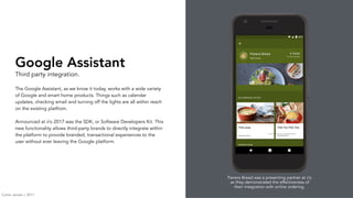 Google Assistant
Third party integration.
The Google Assistant, as we know it today, works with a wide variety
of Google and smart home products. Things such as calendar
updates, checking email and turning off the lights are all within reach
on the existing platfrom.
Announced at i/o 2017 was the SDK, or Software Developers Kit. This
new functionality allows third-party brands to directly integrate within
the platform to provide branded, transactional experiences to the
user without ever leaving the Google platform.
Panera Bread was a presenting partner at i/o
as they demonstrated the effectiveness of
their integration with online ordering.
Carter Jensen / 2017
 