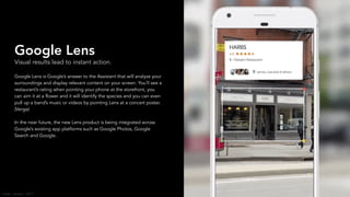 Google Lens
Visual results lead to instant action.
Google Lens is Google’s answer to the Assistant that will analyze your
surroundings and display relevant content on your screen. You’ll see a
restaurant’s rating when pointing your phone at the storefront, you
can aim it at a flower and it will identify the species and you can even
pull up a band’s music or videos by pointing Lens at a concert poster.
(Verge)
In the near future, the new Lens product is being integrated across
Google’s existing app platforms such as Google Photos, Google
Search and Google.
Carter Jensen / 2017
 