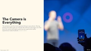 The Camera is
Everything
The camera is now the most important thing on your phone. Sharing
photos and videos with your friends will continue to be huge, sure. But
soon the camera will begin powering new augmented reality
experiences inside Facebook. (wired / 2016)
WiredCarter Jensen / 2017
 