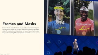 Frames and Masks
Frame Studio and AR Studio are tools that enable developers
and artists to create AR content all without having to write any
code. These tools aren’t anything we haven’t seen before, but
they make creating AR content more accessible. (wired / 2016)
Carter Jensen / 2017
 