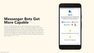 Messenger Bots Get
More Capable
You’re in a Lyft, gliding over to Veronica’s house for girls’ night,
chatting in Messenger all the while. Somebody suggests Thai food,
and the Messenger bots go to work. Your favorite restaurant pops up,
everyone browses the menu and adds their desired items to the cart,
and the bot handles the mobile payment. Later, when you decide on a
movie, a bot appears with a list of showtimes and helps everyone buy
their tickets. (wired / 2016)
Carter Jensen / 2017
 