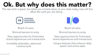 Ok. But why does this matter?
The new tech is great, but when you sit back down at your desk today, how will this
affect the work you are doing…
Reach of users Reach of users
Minimal barriers to entry Minimal barriers to entry
New opportunities for frictionless
brand experiences and transactions
New opportunities for frictionless
brand experiences and transactions
Incredibly attainable, advanced
creative tools
Unique features that enhance daily
search and online tasks
Carter Jensen / 2017
 