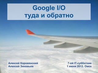 Google I/O
туда и обратно
7-ой IT-субботник
1 июня 2013. Омск
Алексей Коровянский
Алексей Зиновьев
 