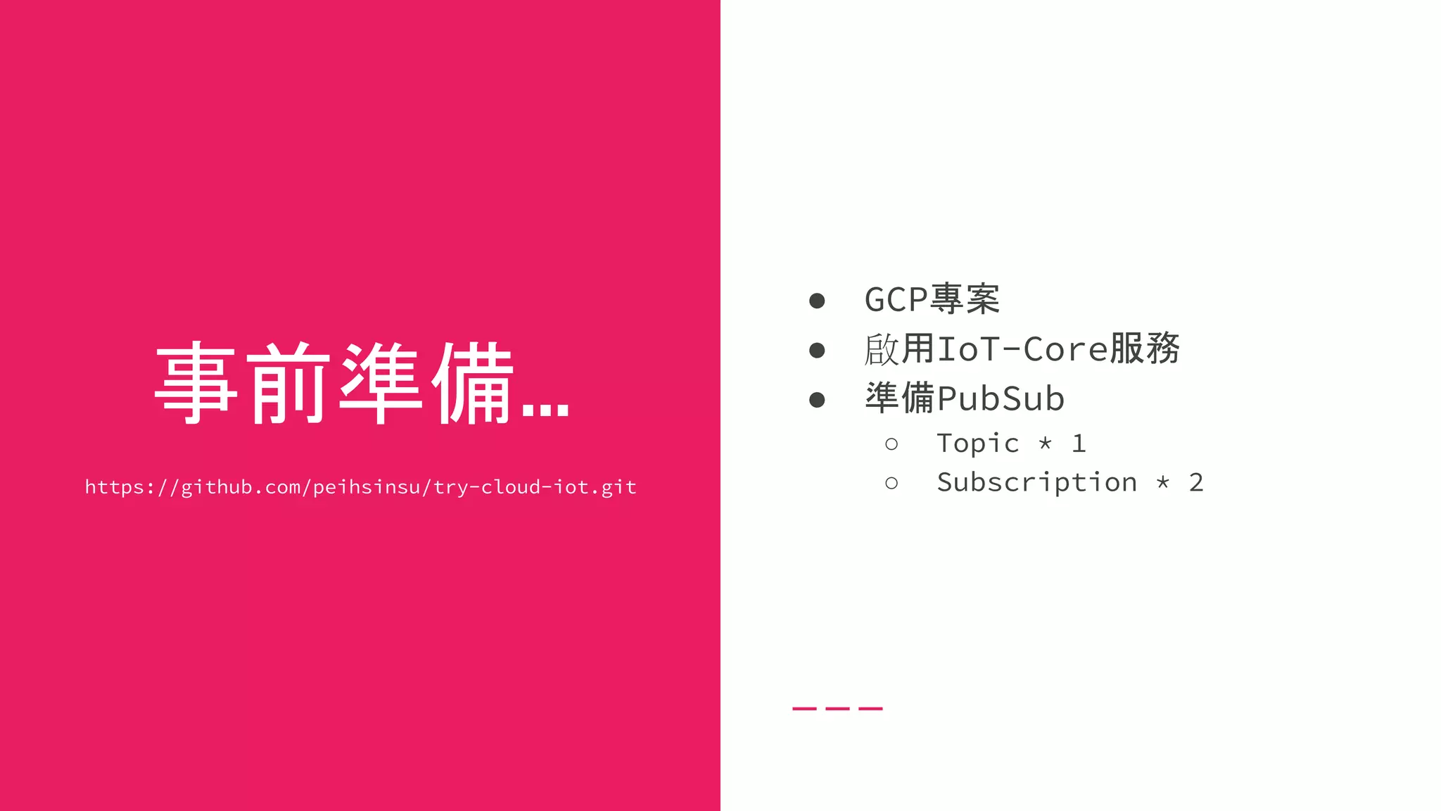 事前準備...
https://github.com/peihsinsu/try-cloud-iot.git
● GCP專案
● 啟用IoT-Core服務
● 準備PubSub
○ Topic * 1
○ Subscription * 2
 