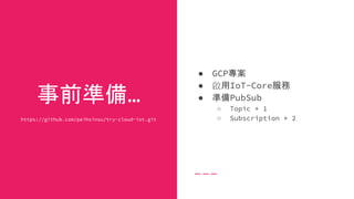 事前準備...
https://github.com/peihsinsu/try-cloud-iot.git
● GCP專案
● 啟用IoT-Core服務
● 準備PubSub
○ Topic * 1
○ Subscription * 2
 