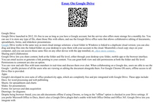 Essay On Google Drive
Google Drive
Google Drive launched in 2012. It's free to use as long as you have a Google account, but the service also offers more storage for a monthly fee. You
can use it to store any type of file, share those files with others, and use the Google Drive office suite that allows collaborative editing of documents,
spreadsheets, forms, and slideshow presentations.
Google Drive works in the same way as most cloud storage solutions: a local folder in Windows is linked to a duplicate cloud version; you can also
drag and drop files into the linked folder on your desktop to sync them with your account in the cloud. Meanwhile a local copy stays on your
computer, and you can access those same files on any other device with the app installed, or...show more content...
Sharing and Collaboration
Google Drive lets you share content, both at the folder and file level, either through your desktop sync folder, mobile app or the browser interface.
You can email access or generate a link pointing to your content. You can grant both view and edit permissions at both the folder and file level.
Permissions to comment are also an option.
You can view and edit files with team members in real–time and discuss them over chat. When collaborating on a Google doc, users are able to see the
Google + profile pictures of all the users who are viewing or editing the document alongside them. For Google Chrome OS users, offline access to all
Drive files is provided.
Apps:
Google's developed its own suite of office productivity apps, which are completely free and pre–integrated with Google Drive. These apps include:
Docs: for word processing and web publishing
Sheets: for spreadsheets and charts
Slides: for presentations
Forms: for surveys and data acquisition
Drawings: for diagrams
Despite being browser–based, you can edit documents offline if using Chrome, so long as the "offline" option is checked in your Drive settings. If
you prefer Microsoft Office to Docs, there's also a Google Drive plugin that's usable with both Office Online and Office 365. Google Drive lets you
integrate with
 