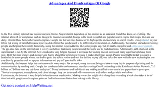 Advantages And Disadvantages Of Google
In the 21st century internet has become our new friend. People started depending on the internet as an educated friend that knows everything. The
internet allowed for companies such as Google to become successful. Google is the most powerful and popular search engine that people like and use
daily, Despite there being other search engines, Google has the top rates because of its high speeds and accuracy in search results. Using internet in your
life is not wrong or harmful because it saves a lot of time that can be used to do different activities later on. Additionally, the internet started entertaining
people and helping them smile. Generally, using the internet is not addicting like some people say, but it's really enjoyable and...show more content...
The gps also runs on the internet and it is very useful tool that many people around the world use to find directions. Additionally, self–checkout at the
supermarket is run by the internet. Self–checkout is very helpful because it decreases the waiting lines at stores and many supermarkets have them
now. Both the store owners and shoppers are happy about this technology because it makes their lives easier. Paying your traffic ticket was such a
headache for some people where you had to go to the police station and wait for the line to pay off your ticket but now with the new technologies you
can directly go online and set up you information and pay off your traffic ticket
Additionally, the internet helps the environment in many ways. For example, many trees are being cut down every day in purpose of printing and for
communication by sending mail. Google has combatted this environmental issue by creating Gmail. According to the Rainforest Action Network, "3.5
billion to 7 billion trees are cut down each year." Many businesses and individuals are making an effort to use much less paper than in years past.
Thanks to computers, smartphones, and cloud storage, they can do so and still communicate with others and get their work done.
Furthermore, the internet is very helpful when it comes to education. Making researches might take a long time or reading a book also takes a lot of
time but with google search engines you can find informations faster than looking in the library,
Get more content on HelpWriting.net
 