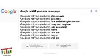 Google is NOT your new home page
Google is not your new home alone movie
Google is not your new home business
Google is not your new home final walkthrough checklist
Google is not your new home harry and meghan
Google is not your new home loan calculator
Google is not your new home meme
Google is not your new home near me
Google is not your new home prayer
Google is not your new home who dis
Andrew Shotland
CEO, localseoguide.com
LSA Localogy Seattle
11.09.18
Google Is NOT Your New Home Page Localogy Seattle 11.09.18 www.localseoguide.com 1www.localseoguide.com
 