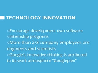 TECHNOLOGY INNOVATION
○Encourage development own software
○Internship programs
○More than 2/3 company employees are
engineers and scientists
○Google’s innovative thinking is attributed
to its work atmosphere “Googleplex”
 