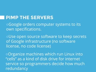 PIMP THE SERVERS
○Google orders computer systems to its
own specifications.
○Use open source software to keep secrets
of Google infrastructure (no software
license, no code license)
○Organize machines which run Linux into
“cells” as a kind of disk drive for internet
service so programmers decide how much
redundancy
 