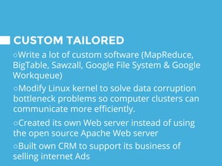 CUSTOM TAILORED
○Write a lot of custom software (MapReduce,
BigTable, Sawzall, Google File System & Google
Workqueue)
○Modify Linux kernel to solve data corruption
bottleneck problems so computer clusters can
communicate more efficiently.
○Created its own Web server instead of using
the open source Apache Web server
○Built own CRM to support its business of
selling internet Ads
 