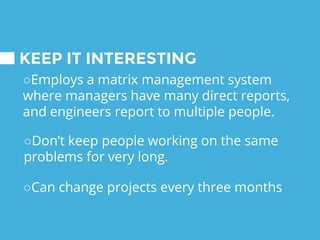KEEP IT INTERESTING
○Employs a matrix management system
where managers have many direct reports,
and engineers report to multiple people.
○Can change projects every three months
○Don’t keep people working on the same
problems for very long.
 