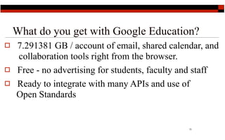 What do you get with Google Education?
   7.291381 GB / account of email, shared calendar, and
    collaboration tools right from the browser.
   Free - no advertising for students, faculty and staff
   Ready to integrate with many APIs and use of
    Open Standards


                                                 13
 