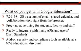What do you get with Google Education?
   7.291381 GB / account of email, shared calendar, and
     collaboration tools right from the browser.
   Free - no advertising for students, faculty and staff
   Ready to integrate with many APIs and use of
    Open Standards
   Add-on security and compliance tools available at a
    66% educational discount
                                                 13
 