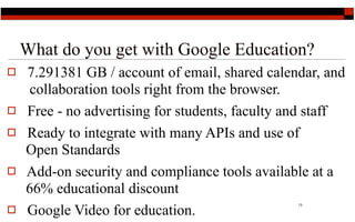 What do you get with Google Education?
   7.291381 GB / account of email, shared calendar, and
     collaboration tools right from the browser.
   Free - no advertising for students, faculty and staff
   Ready to integrate with many APIs and use of
    Open Standards
   Add-on security and compliance tools available at a
    66% educational discount
    Google Video for education.
                                                 13


 