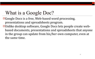 What is a Google Doc?
Google Docs is a free, Web‐based word processing, 
 presentations and spreadsheets program.
Unlike desktop software, Google Docs lets people create web‐
 based documents, presentations and spreadsheets that anyone 
 in the group can update from his/her own computer, even at 
 the same time.



                                                      17
 