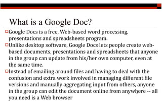 What is a Google Doc?
Google Docs is a free, Web‐based word processing, 
 presentations and spreadsheets program.
Unlike desktop software, Google Docs lets people create web‐
 based documents, presentations and spreadsheets that anyone 
 in the group can update from his/her own computer, even at 
 the same time.
Instead of emailing around Ailes and having to deal with the 
 confusion and extra work involved in managing different Aile 
 versions and manually aggregating input from others, anyone 
 in the group can edit the document online from anywhere ‐‐ all 
                                                      17


 you need is a Web browser
 