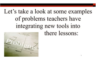 Let’s take a look at some examples
    of problems teachers have
     integrating new tools into
                 there lessons:


                             3
 