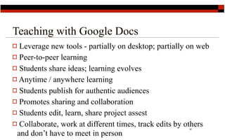 Teaching with Google Docs
 Leverage new tools - partially on desktop; partially on web
 Peer-to-peer learning

 Students share ideas; learning evolves
 Anytime / anywhere learning

 Students publish for authentic audiences
 Promotes sharing and collaboration
 Students edit, learn, share project assest

 Collaborate, work at different times, track edits by others
                                                      18

 and don’t have to meet in person
 