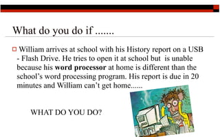 What do you do if .......
 William arrives at school with his History report on a USB
 - Flash Drive. He tries to open it at school but is unable
 because his word processor at home is different than the
 school’s word processing program. His report is due in 20
 minutes and William can’t get home......


     WHAT DO YOU DO?
                                                      4
 